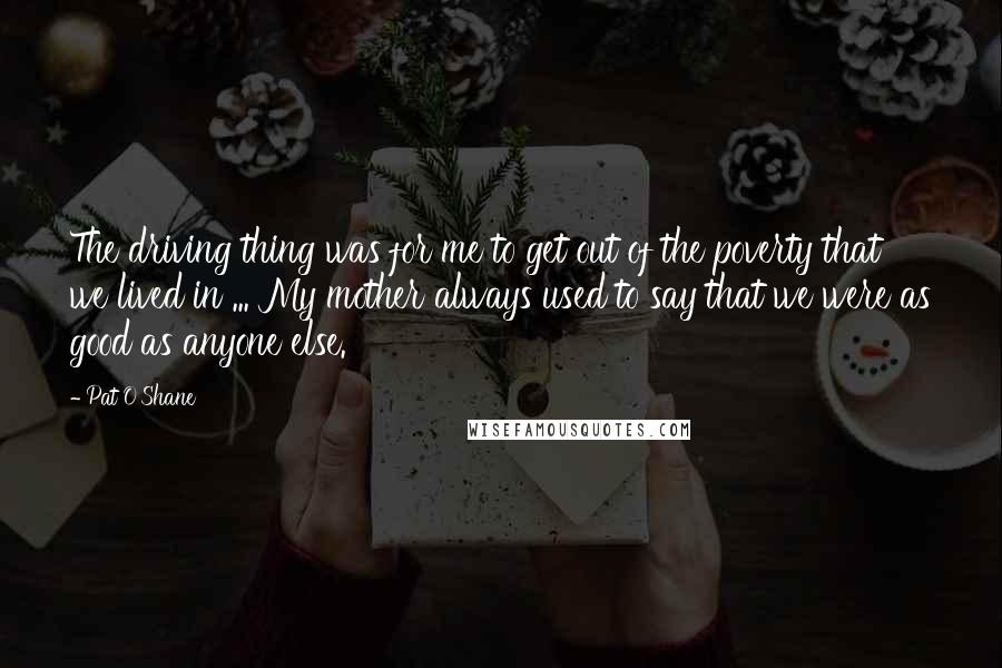 Pat O'Shane Quotes: The driving thing was for me to get out of the poverty that we lived in ... My mother always used to say that we were as good as anyone else.