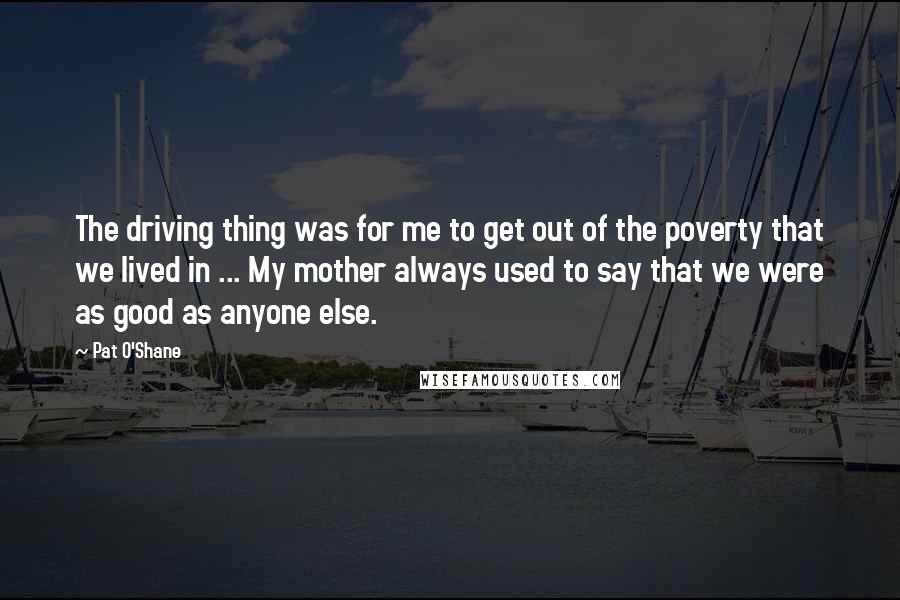 Pat O'Shane Quotes: The driving thing was for me to get out of the poverty that we lived in ... My mother always used to say that we were as good as anyone else.