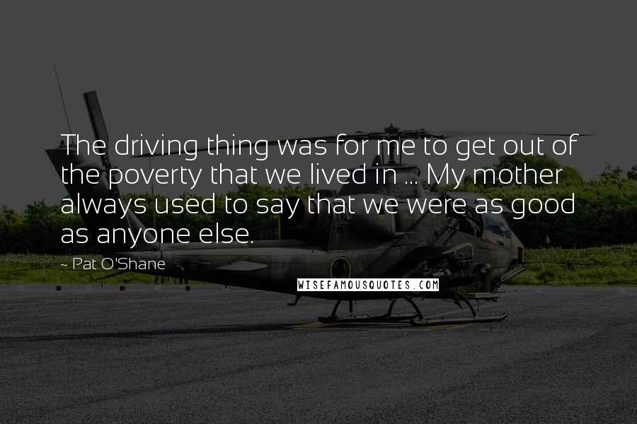 Pat O'Shane Quotes: The driving thing was for me to get out of the poverty that we lived in ... My mother always used to say that we were as good as anyone else.