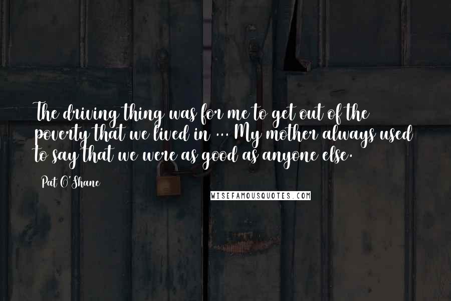 Pat O'Shane Quotes: The driving thing was for me to get out of the poverty that we lived in ... My mother always used to say that we were as good as anyone else.