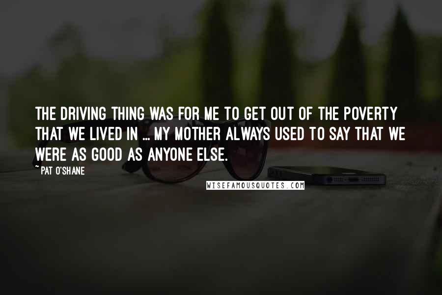 Pat O'Shane Quotes: The driving thing was for me to get out of the poverty that we lived in ... My mother always used to say that we were as good as anyone else.