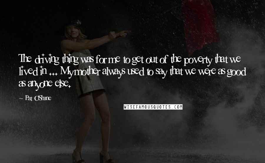 Pat O'Shane Quotes: The driving thing was for me to get out of the poverty that we lived in ... My mother always used to say that we were as good as anyone else.