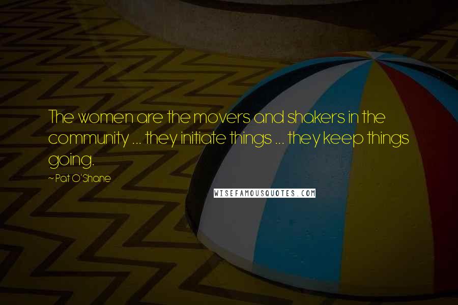 Pat O'Shane Quotes: The women are the movers and shakers in the community ... they initiate things ... they keep things going.