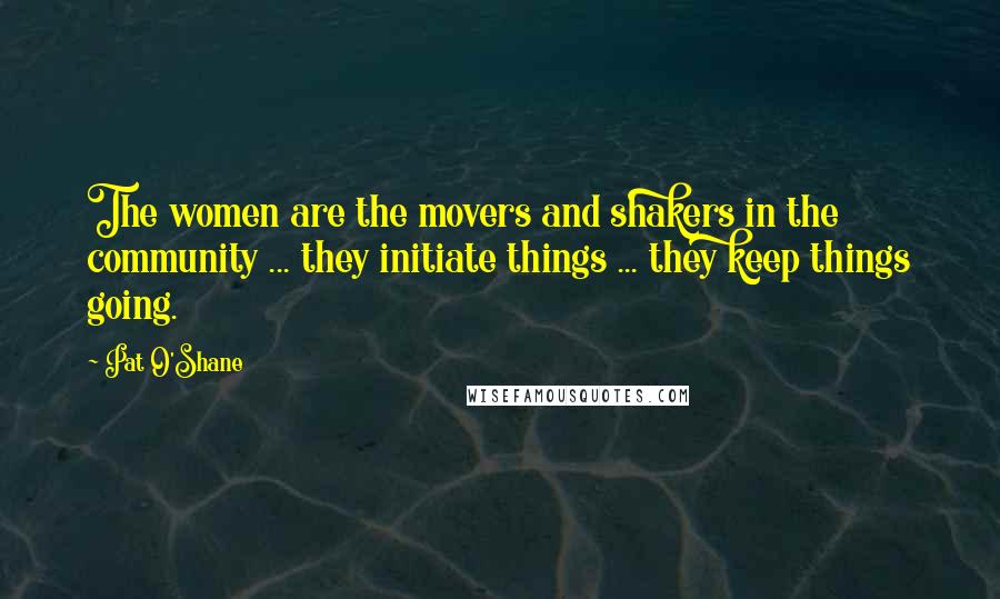 Pat O'Shane Quotes: The women are the movers and shakers in the community ... they initiate things ... they keep things going.