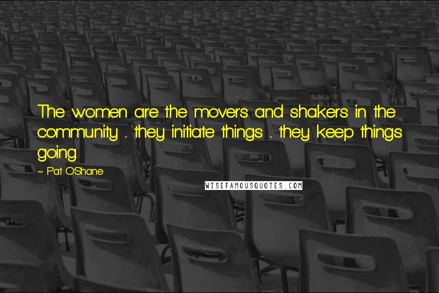 Pat O'Shane Quotes: The women are the movers and shakers in the community ... they initiate things ... they keep things going.