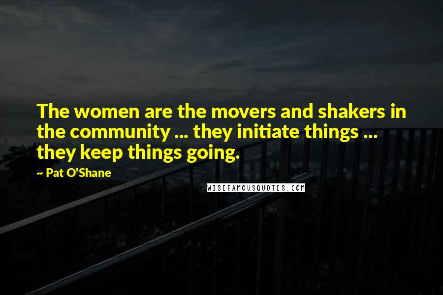 Pat O'Shane Quotes: The women are the movers and shakers in the community ... they initiate things ... they keep things going.