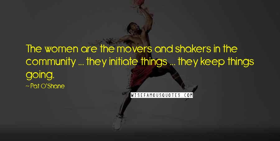 Pat O'Shane Quotes: The women are the movers and shakers in the community ... they initiate things ... they keep things going.