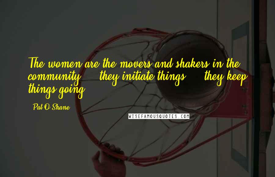 Pat O'Shane Quotes: The women are the movers and shakers in the community ... they initiate things ... they keep things going.