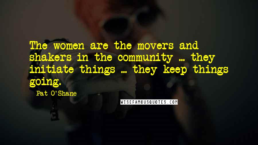 Pat O'Shane Quotes: The women are the movers and shakers in the community ... they initiate things ... they keep things going.