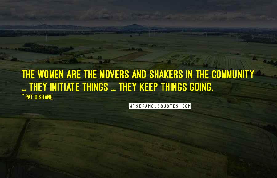 Pat O'Shane Quotes: The women are the movers and shakers in the community ... they initiate things ... they keep things going.