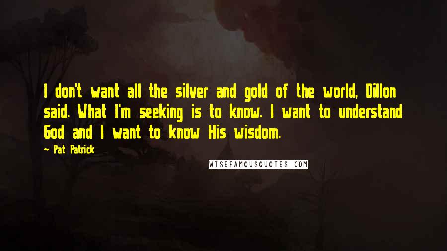 Pat Patrick Quotes: I don't want all the silver and gold of the world, Dillon said. What I'm seeking is to know. I want to understand God and I want to know His wisdom.