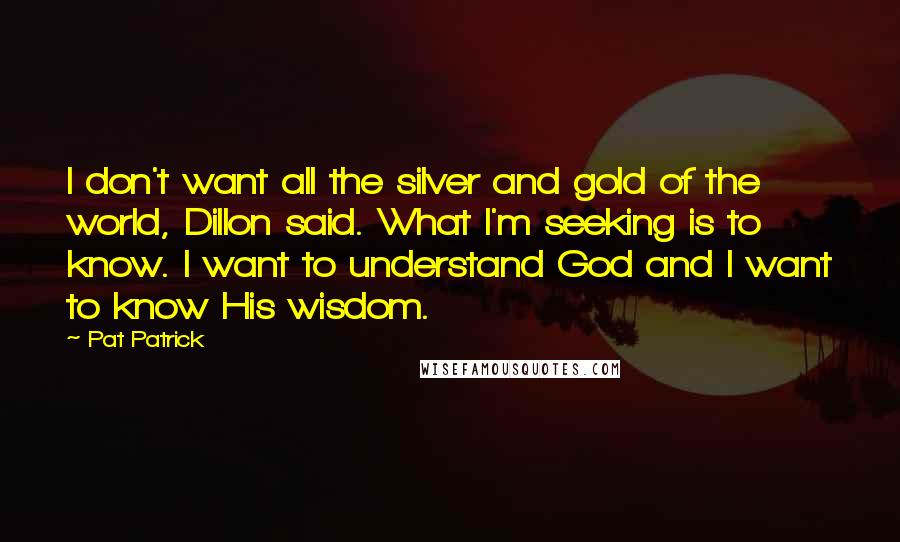 Pat Patrick Quotes: I don't want all the silver and gold of the world, Dillon said. What I'm seeking is to know. I want to understand God and I want to know His wisdom.