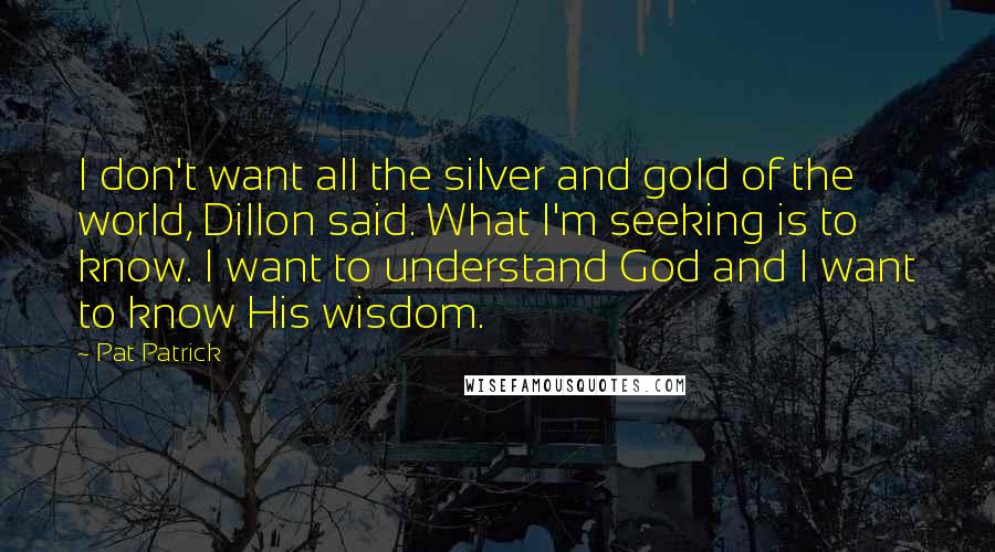 Pat Patrick Quotes: I don't want all the silver and gold of the world, Dillon said. What I'm seeking is to know. I want to understand God and I want to know His wisdom.