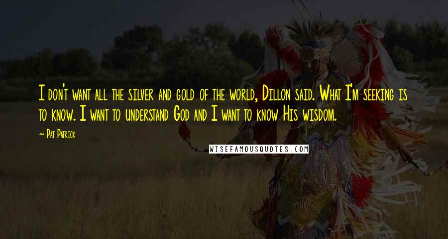 Pat Patrick Quotes: I don't want all the silver and gold of the world, Dillon said. What I'm seeking is to know. I want to understand God and I want to know His wisdom.