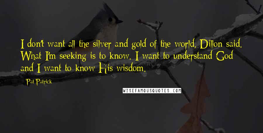 Pat Patrick Quotes: I don't want all the silver and gold of the world, Dillon said. What I'm seeking is to know. I want to understand God and I want to know His wisdom.