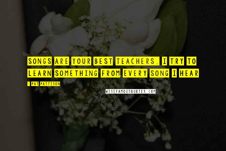 Pat Pattison Quotes: Songs are your best teachers. I try to learn something from every song I hear