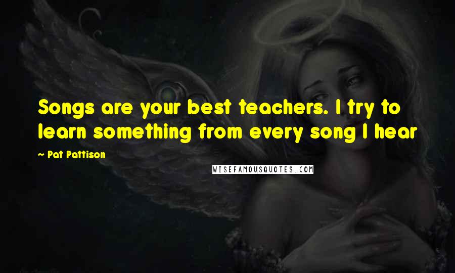 Pat Pattison Quotes: Songs are your best teachers. I try to learn something from every song I hear