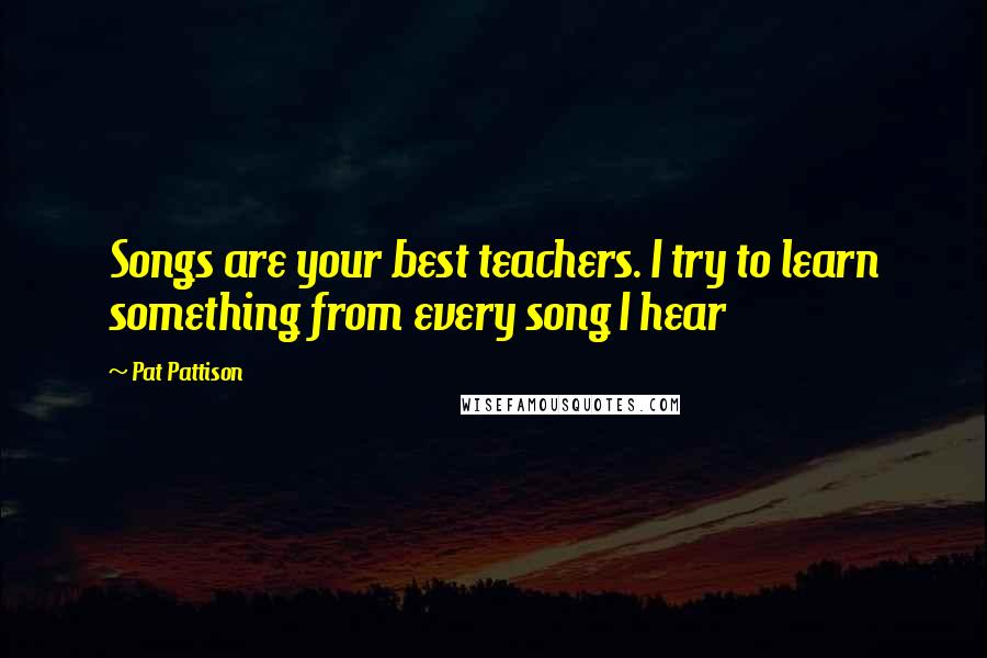 Pat Pattison Quotes: Songs are your best teachers. I try to learn something from every song I hear