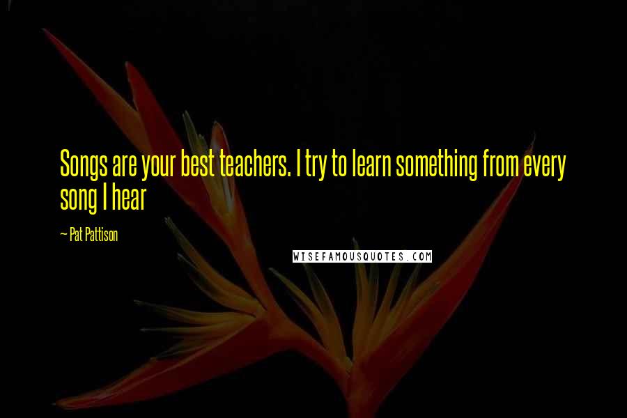Pat Pattison Quotes: Songs are your best teachers. I try to learn something from every song I hear