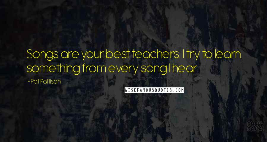 Pat Pattison Quotes: Songs are your best teachers. I try to learn something from every song I hear