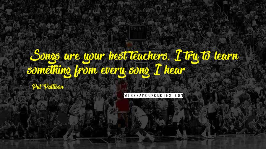 Pat Pattison Quotes: Songs are your best teachers. I try to learn something from every song I hear