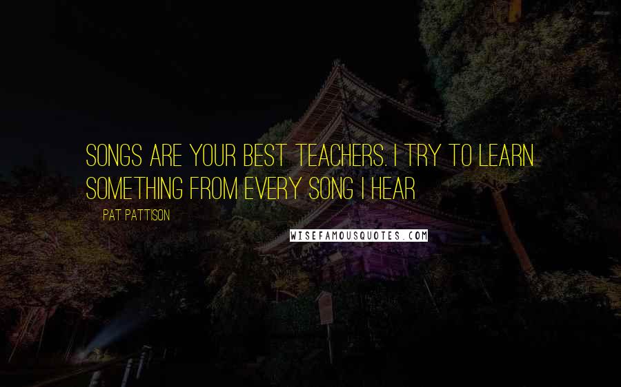 Pat Pattison Quotes: Songs are your best teachers. I try to learn something from every song I hear