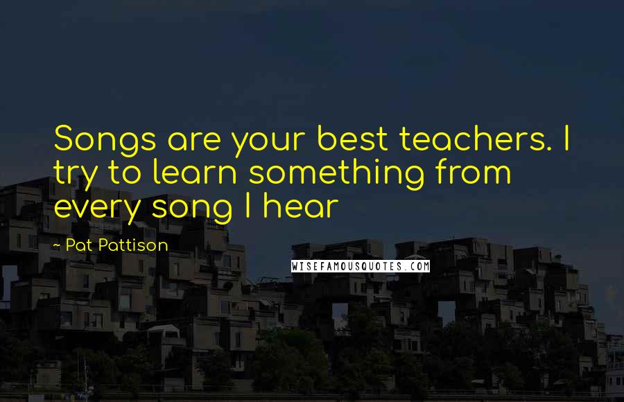 Pat Pattison Quotes: Songs are your best teachers. I try to learn something from every song I hear