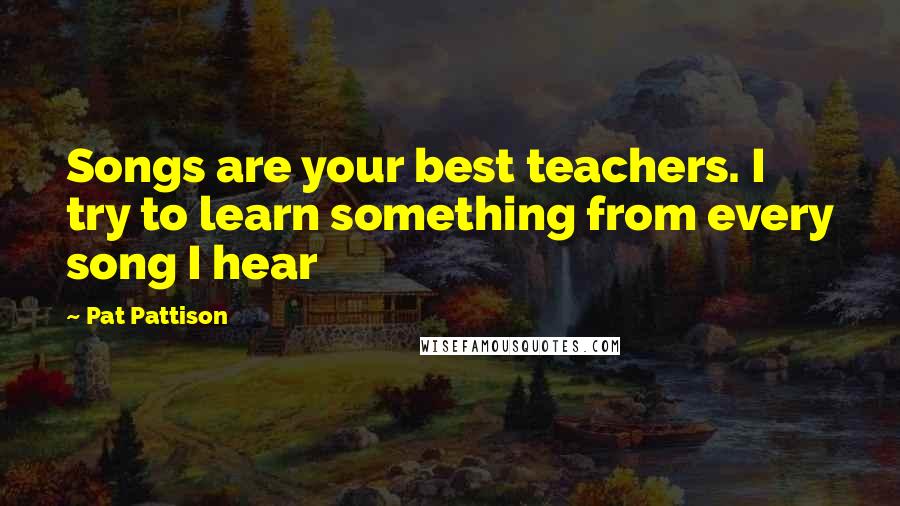 Pat Pattison Quotes: Songs are your best teachers. I try to learn something from every song I hear