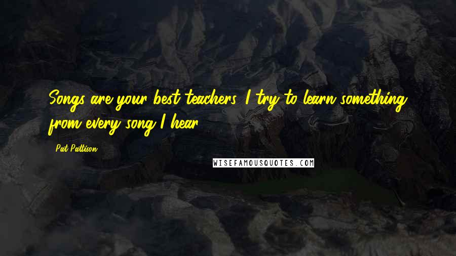 Pat Pattison Quotes: Songs are your best teachers. I try to learn something from every song I hear