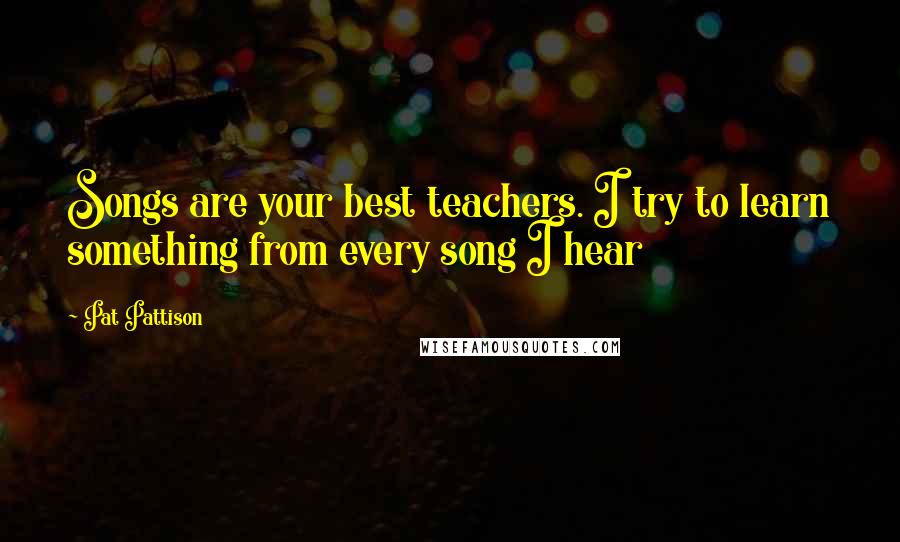 Pat Pattison Quotes: Songs are your best teachers. I try to learn something from every song I hear