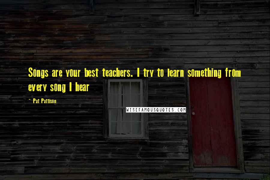 Pat Pattison Quotes: Songs are your best teachers. I try to learn something from every song I hear