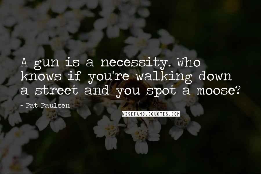 Pat Paulsen Quotes: A gun is a necessity. Who knows if you're walking down a street and you spot a moose?