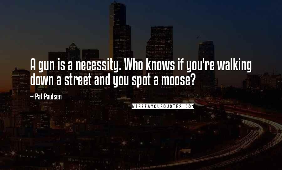 Pat Paulsen Quotes: A gun is a necessity. Who knows if you're walking down a street and you spot a moose?