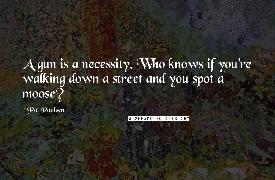 Pat Paulsen Quotes: A gun is a necessity. Who knows if you're walking down a street and you spot a moose?