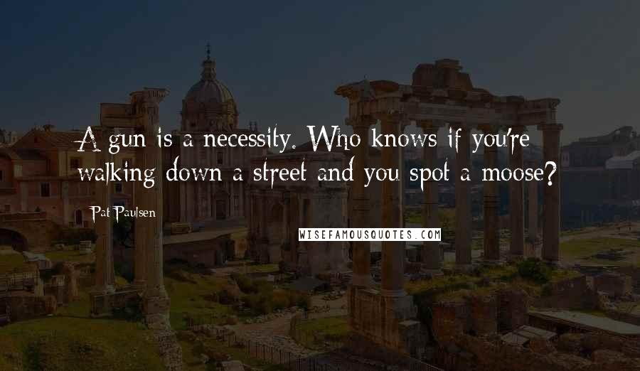 Pat Paulsen Quotes: A gun is a necessity. Who knows if you're walking down a street and you spot a moose?