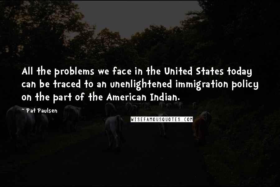 Pat Paulsen Quotes: All the problems we face in the United States today can be traced to an unenlightened immigration policy on the part of the American Indian.