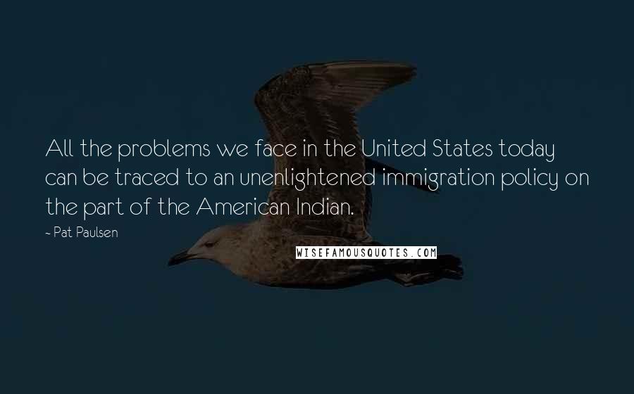 Pat Paulsen Quotes: All the problems we face in the United States today can be traced to an unenlightened immigration policy on the part of the American Indian.