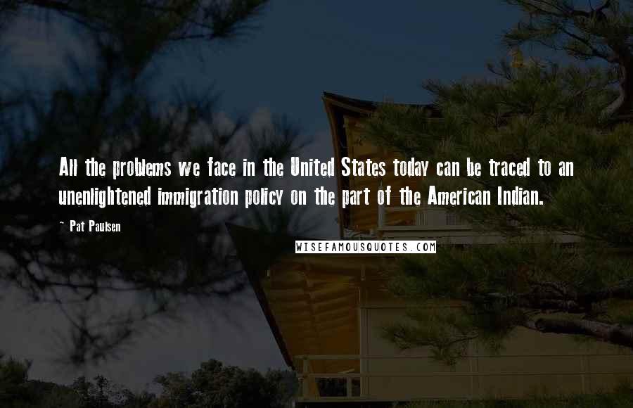 Pat Paulsen Quotes: All the problems we face in the United States today can be traced to an unenlightened immigration policy on the part of the American Indian.