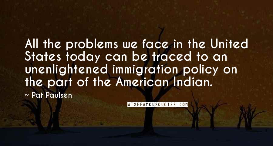 Pat Paulsen Quotes: All the problems we face in the United States today can be traced to an unenlightened immigration policy on the part of the American Indian.