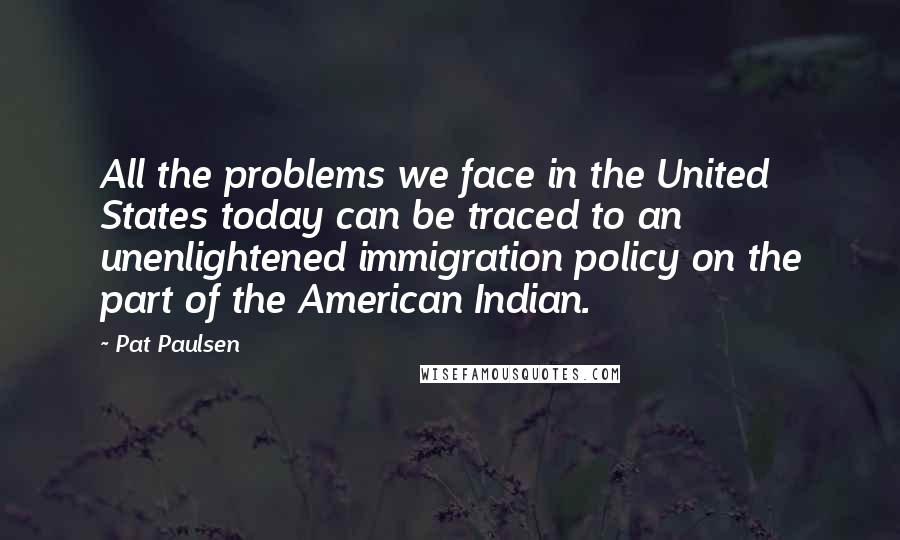 Pat Paulsen Quotes: All the problems we face in the United States today can be traced to an unenlightened immigration policy on the part of the American Indian.