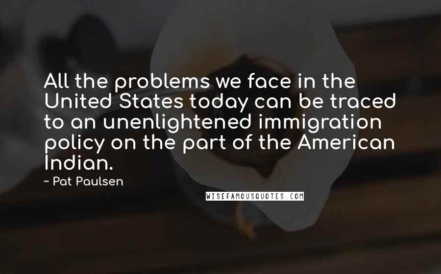 Pat Paulsen Quotes: All the problems we face in the United States today can be traced to an unenlightened immigration policy on the part of the American Indian.