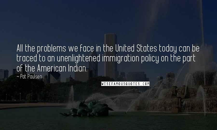 Pat Paulsen Quotes: All the problems we face in the United States today can be traced to an unenlightened immigration policy on the part of the American Indian.