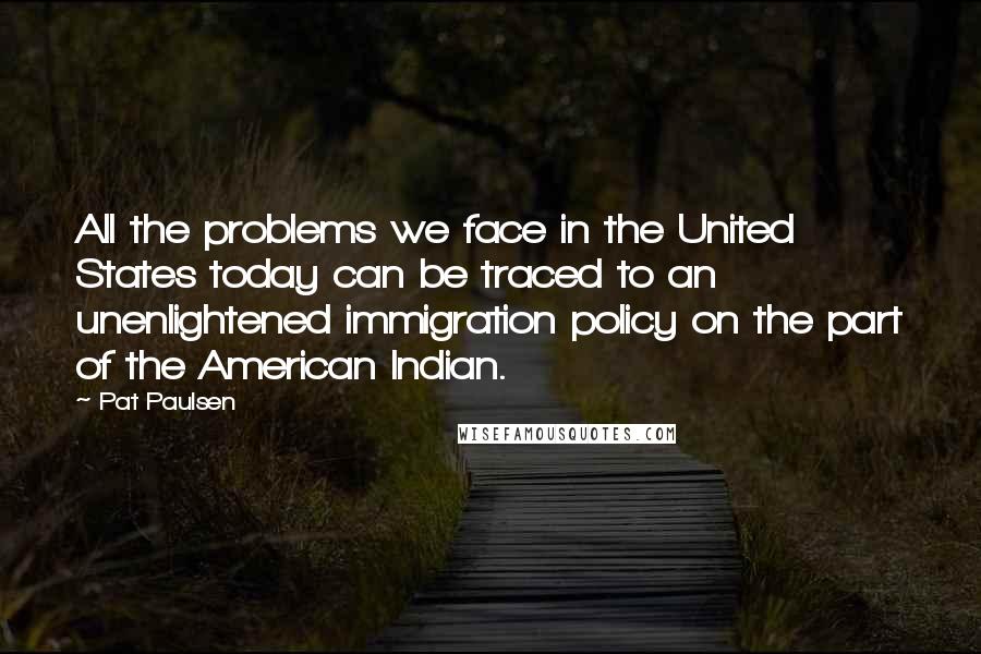 Pat Paulsen Quotes: All the problems we face in the United States today can be traced to an unenlightened immigration policy on the part of the American Indian.