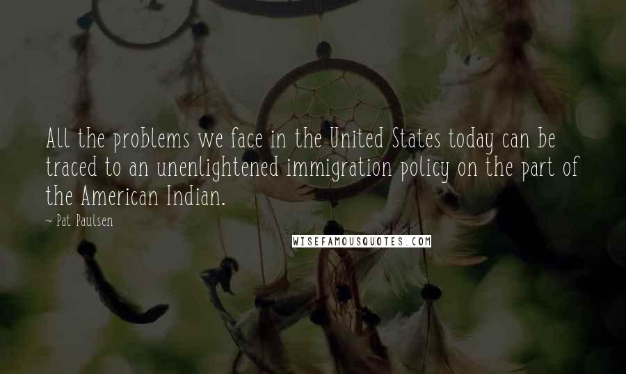 Pat Paulsen Quotes: All the problems we face in the United States today can be traced to an unenlightened immigration policy on the part of the American Indian.