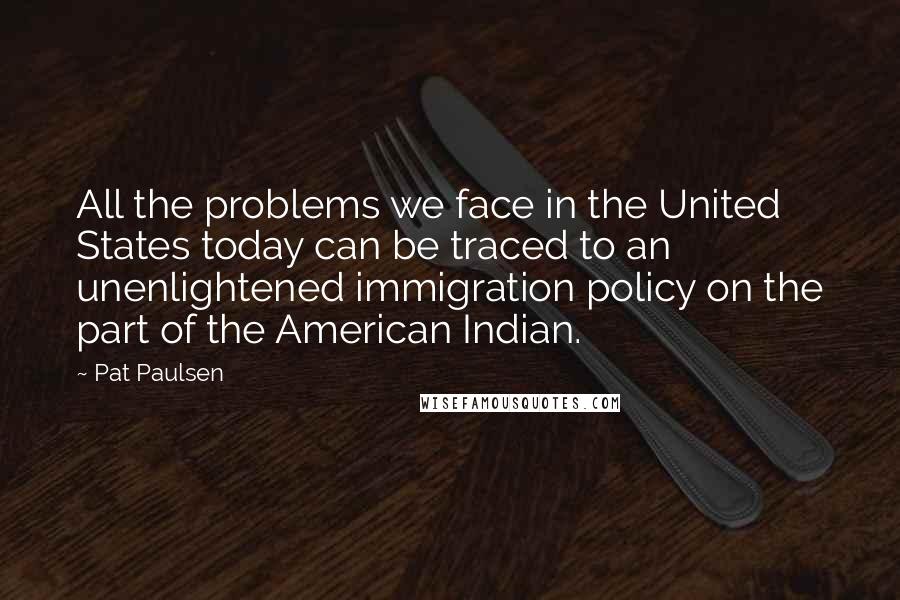 Pat Paulsen Quotes: All the problems we face in the United States today can be traced to an unenlightened immigration policy on the part of the American Indian.