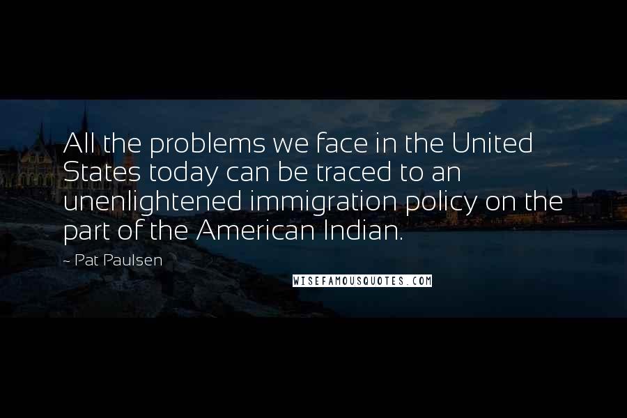 Pat Paulsen Quotes: All the problems we face in the United States today can be traced to an unenlightened immigration policy on the part of the American Indian.