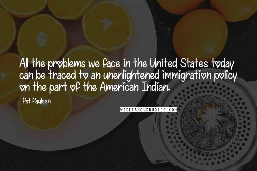 Pat Paulsen Quotes: All the problems we face in the United States today can be traced to an unenlightened immigration policy on the part of the American Indian.