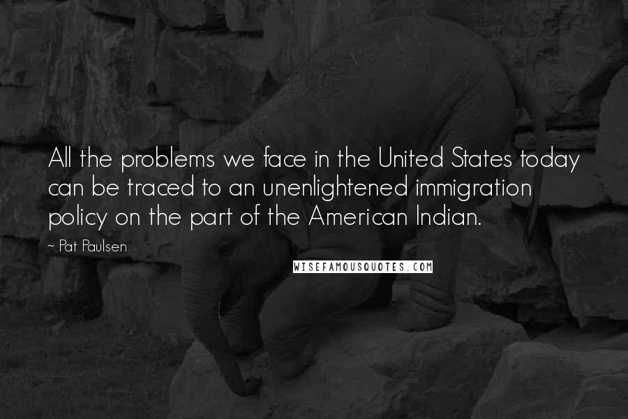 Pat Paulsen Quotes: All the problems we face in the United States today can be traced to an unenlightened immigration policy on the part of the American Indian.