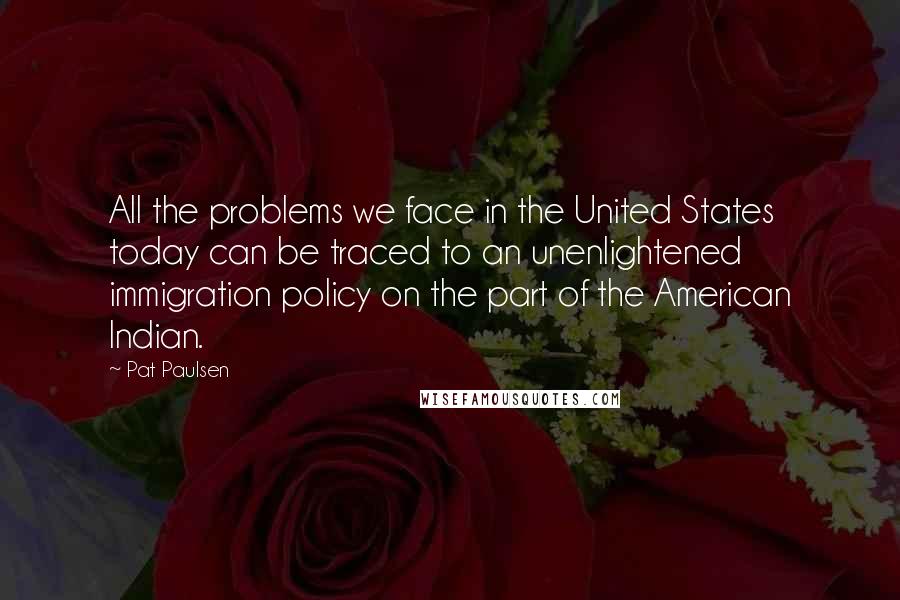 Pat Paulsen Quotes: All the problems we face in the United States today can be traced to an unenlightened immigration policy on the part of the American Indian.