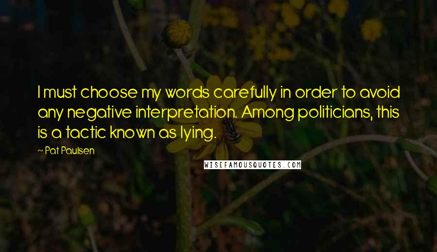 Pat Paulsen Quotes: I must choose my words carefully in order to avoid any negative interpretation. Among politicians, this is a tactic known as lying.